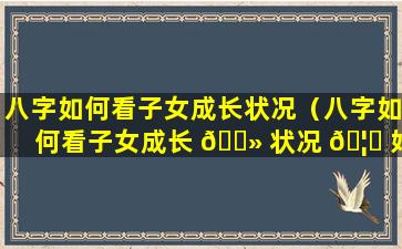 八字如何看子女成长状况（八字如何看子女成长 🌻 状况 🦋 好坏）